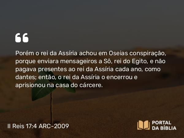 II Reis 17:4 ARC-2009 - Porém o rei da Assíria achou em Oseias conspiração, porque enviara mensageiros a Sô, rei do Egito, e não pagava presentes ao rei da Assíria cada ano, como dantes; então, o rei da Assíria o encerrou e aprisionou na casa do cárcere.