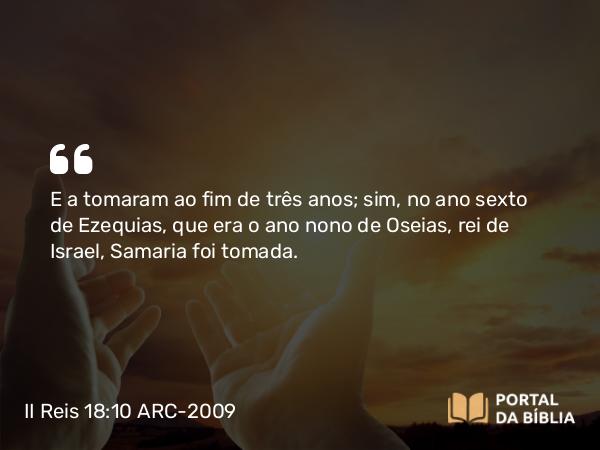 II Reis 18:10-11 ARC-2009 - E a tomaram ao fim de três anos; sim, no ano sexto de Ezequias, que era o ano nono de Oseias, rei de Israel, Samaria foi tomada.