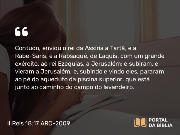 II Reis 18:17 ARC-2009 - Contudo, enviou o rei da Assíria a Tartã, e a Rabe-Saris, e a Rabsaqué, de Laquis, com um grande exército, ao rei Ezequias, a Jerusalém; e subiram, e vieram a Jerusalém; e, subindo e vindo eles, pararam ao pé do aqueduto da piscina superior, que está junto ao caminho do campo do lavandeiro.