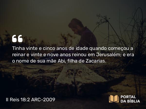 II Reis 18:2 ARC-2009 - Tinha vinte e cinco anos de idade quando começou a reinar e vinte e nove anos reinou em Jerusalém; e era o nome de sua mãe Abi, filha de Zacarias.