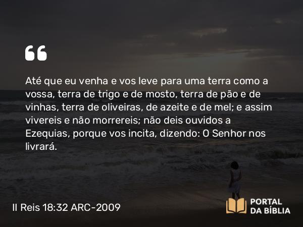 II Reis 18:32 ARC-2009 - Até que eu venha e vos leve para uma terra como a vossa, terra de trigo e de mosto, terra de pão e de vinhas, terra de oliveiras, de azeite e de mel; e assim vivereis e não morrereis; não deis ouvidos a Ezequias, porque vos incita, dizendo: O Senhor nos livrará.