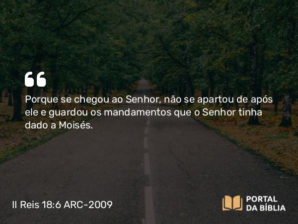 II Reis 18:6 ARC-2009 - Porque se chegou ao Senhor, não se apartou de após ele e guardou os mandamentos que o Senhor tinha dado a Moisés.