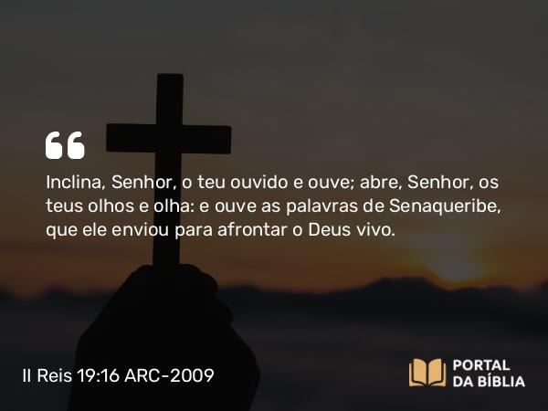 II Reis 19:16 ARC-2009 - Inclina, Senhor, o teu ouvido e ouve; abre, Senhor, os teus olhos e olha: e ouve as palavras de Senaqueribe, que ele enviou para afrontar o Deus vivo.