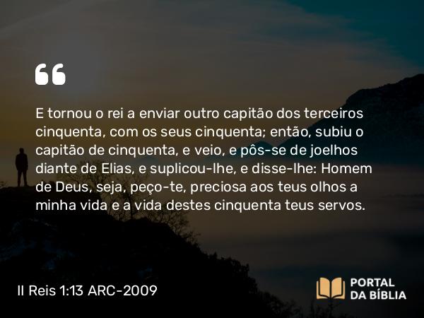 II Reis 1:13 ARC-2009 - E tornou o rei a enviar outro capitão dos terceiros cinquenta, com os seus cinquenta; então, subiu o capitão de cinquenta, e veio, e pôs-se de joelhos diante de Elias, e suplicou-lhe, e disse-lhe: Homem de Deus, seja, peço-te, preciosa aos teus olhos a minha vida e a vida destes cinquenta teus servos.