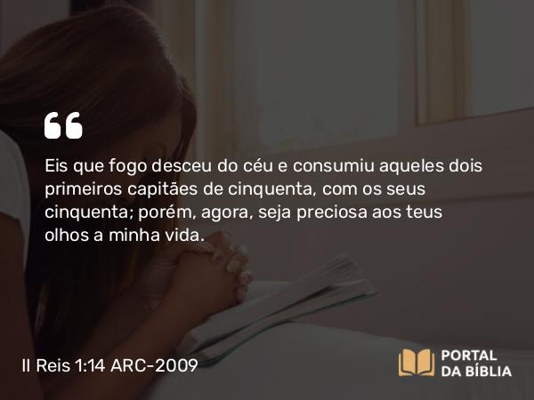 II Reis 1:14 ARC-2009 - Eis que fogo desceu do céu e consumiu aqueles dois primeiros capitães de cinquenta, com os seus cinquenta; porém, agora, seja preciosa aos teus olhos a minha vida.