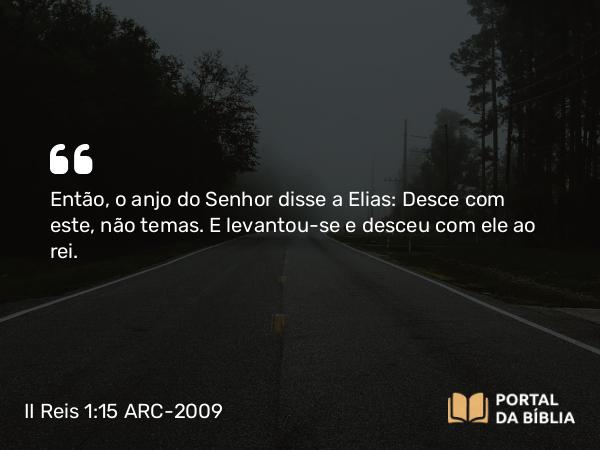 II Reis 1:15 ARC-2009 - Então, o anjo do Senhor disse a Elias: Desce com este, não temas. E levantou-se e desceu com ele ao rei.