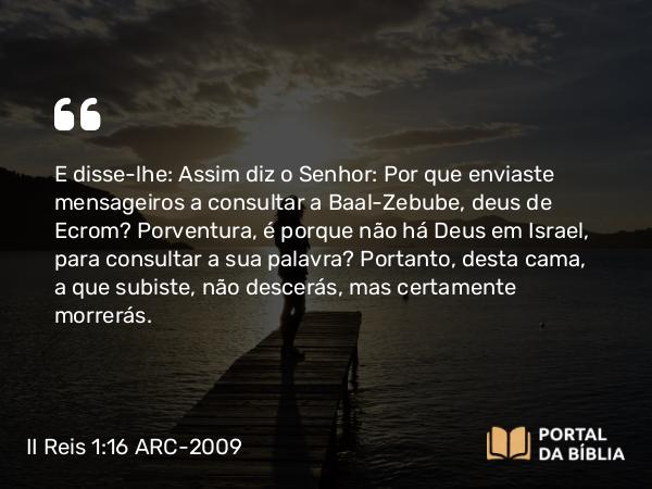 II Reis 1:16 ARC-2009 - E disse-lhe: Assim diz o Senhor: Por que enviaste mensageiros a consultar a Baal-Zebube, deus de Ecrom? Porventura, é porque não há Deus em Israel, para consultar a sua palavra? Portanto, desta cama, a que subiste, não descerás, mas certamente morrerás.