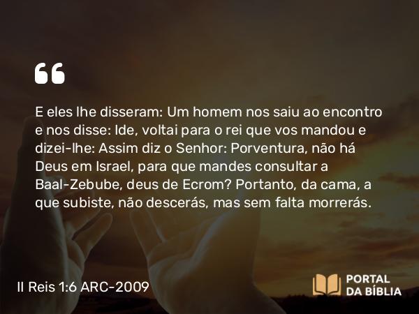 II Reis 1:6 ARC-2009 - E eles lhe disseram: Um homem nos saiu ao encontro e nos disse: Ide, voltai para o rei que vos mandou e dizei-lhe: Assim diz o Senhor: Porventura, não há Deus em Israel, para que mandes consultar a Baal-Zebube, deus de Ecrom? Portanto, da cama, a que subiste, não descerás, mas sem falta morrerás.