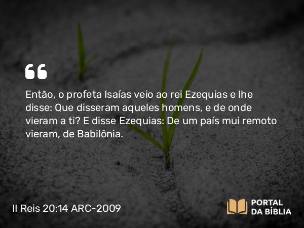 II Reis 20:14 ARC-2009 - Então, o profeta Isaías veio ao rei Ezequias e lhe disse: Que disseram aqueles homens, e de onde vieram a ti? E disse Ezequias: De um país mui remoto vieram, de Babilônia.