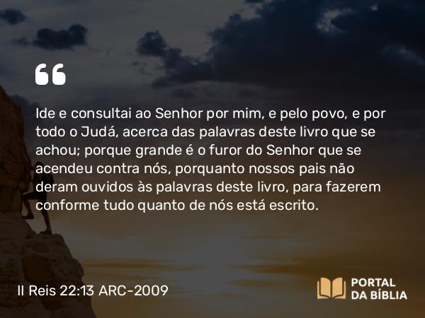 II Reis 22:13 ARC-2009 - Ide e consultai ao Senhor por mim, e pelo povo, e por todo o Judá, acerca das palavras deste livro que se achou; porque grande é o furor do Senhor que se acendeu contra nós, porquanto nossos pais não deram ouvidos às palavras deste livro, para fazerem conforme tudo quanto de nós está escrito.