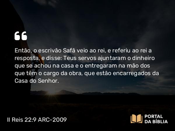 II Reis 22:9 ARC-2009 - Então, o escrivão Safã veio ao rei, e referiu ao rei a resposta, e disse: Teus servos ajuntaram o dinheiro que se achou na casa e o entregaram na mão dos que têm o cargo da obra, que estão encarregados da Casa do Senhor.