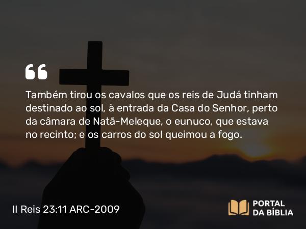 II Reis 23:11 ARC-2009 - Também tirou os cavalos que os reis de Judá tinham destinado ao sol, à entrada da Casa do Senhor, perto da câmara de Natã-Meleque, o eunuco, que estava no recinto; e os carros do sol queimou a fogo.