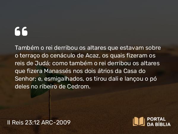 II Reis 23:12 ARC-2009 - Também o rei derribou os altares que estavam sobre o terraço do cenáculo de Acaz, os quais fizeram os reis de Judá; como também o rei derribou os altares que fizera Manassés nos dois átrios da Casa do Senhor; e, esmigalhados, os tirou dali e lançou o pó deles no ribeiro de Cedrom.