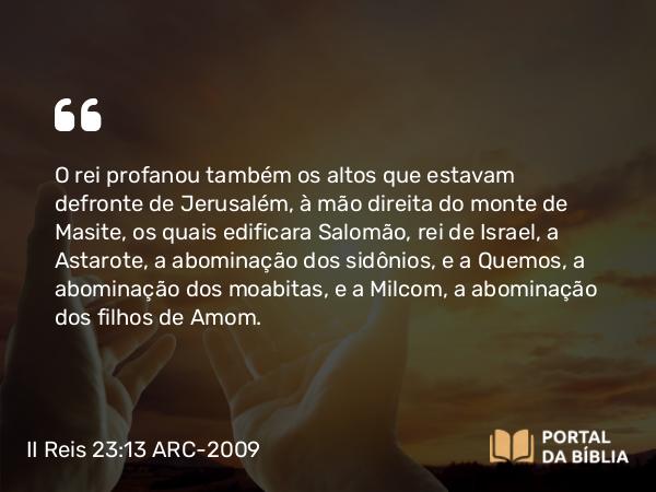 II Reis 23:13 ARC-2009 - O rei profanou também os altos que estavam defronte de Jerusalém, à mão direita do monte de Masite, os quais edificara Salomão, rei de Israel, a Astarote, a abominação dos sidônios, e a Quemos, a abominação dos moabitas, e a Milcom, a abominação dos filhos de Amom.