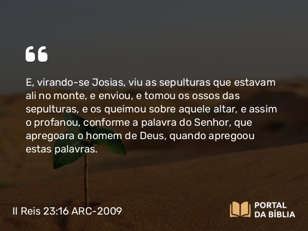 II Reis 23:16 ARC-2009 - E, virando-se Josias, viu as sepulturas que estavam ali no monte, e enviou, e tomou os ossos das sepulturas, e os queimou sobre aquele altar, e assim o profanou, conforme a palavra do Senhor, que apregoara o homem de Deus, quando apregoou estas palavras.