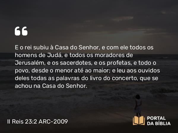 II Reis 23:2 ARC-2009 - E o rei subiu à Casa do Senhor, e com ele todos os homens de Judá, e todos os moradores de Jerusalém, e os sacerdotes, e os profetas, e todo o povo, desde o menor até ao maior; e leu aos ouvidos deles todas as palavras do livro do concerto, que se achou na Casa do Senhor.