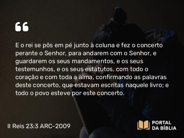 II Reis 23:3 ARC-2009 - E o rei se pôs em pé junto à coluna e fez o concerto perante o Senhor, para andarem com o Senhor, e guardarem os seus mandamentos, e os seus testemunhos, e os seus estatutos, com todo o coração e com toda a alma, confirmando as palavras deste concerto, que estavam escritas naquele livro; e todo o povo esteve por este concerto.