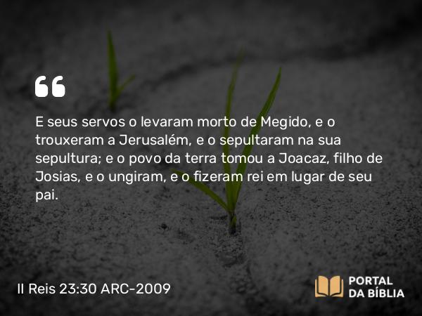 II Reis 23:30 ARC-2009 - E seus servos o levaram morto de Megido, e o trouxeram a Jerusalém, e o sepultaram na sua sepultura; e o povo da terra tomou a Joacaz, filho de Josias, e o ungiram, e o fizeram rei em lugar de seu pai.