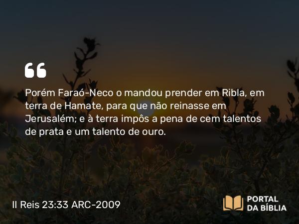 II Reis 23:33 ARC-2009 - Porém Faraó-Neco o mandou prender em Ribla, em terra de Hamate, para que não reinasse em Jerusalém; e à terra impôs a pena de cem talentos de prata e um talento de ouro.