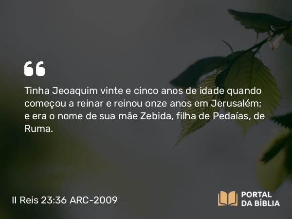 II Reis 23:36-37 ARC-2009 - Tinha Jeoaquim vinte e cinco anos de idade quando começou a reinar e reinou onze anos em Jerusalém; e era o nome de sua mãe Zebida, filha de Pedaías, de Ruma.