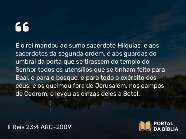 II Reis 23:4-20 ARC-2009 - E o rei mandou ao sumo sacerdote Hilquias, e aos sacerdotes da segunda ordem, e aos guardas do umbral da porta que se tirassem do templo do Senhor todos os utensílios que se tinham feito para Baal, e para o bosque, e para todo o exército dos céus; e os queimou fora de Jerusalém, nos campos de Cedrom, e levou as cinzas deles a Betel.