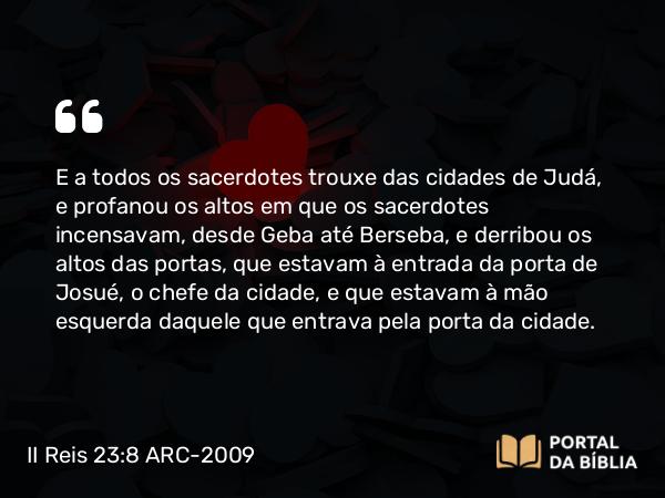 II Reis 23:8 ARC-2009 - E a todos os sacerdotes trouxe das cidades de Judá, e profanou os altos em que os sacerdotes incensavam, desde Geba até Berseba, e derribou os altos das portas, que estavam à entrada da porta de Josué, o chefe da cidade, e que estavam à mão esquerda daquele que entrava pela porta da cidade.