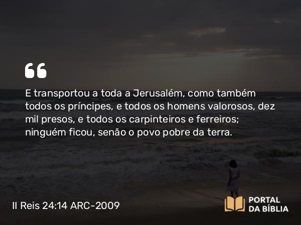 II Reis 24:14-15 ARC-2009 - E transportou a toda a Jerusalém, como também todos os príncipes, e todos os homens valorosos, dez mil presos, e todos os carpinteiros e ferreiros; ninguém ficou, senão o povo pobre da terra.