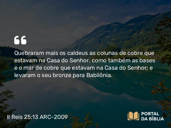 II Reis 25:13 ARC-2009 - Quebraram mais os caldeus as colunas de cobre que estavam na Casa do Senhor, como também as bases e o mar de cobre que estavam na Casa do Senhor; e levaram o seu bronze para Babilônia.