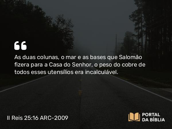 II Reis 25:16 ARC-2009 - As duas colunas, o mar e as bases que Salomão fizera para a Casa do Senhor, o peso do cobre de todos esses utensílios era incalculável.