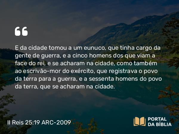 II Reis 25:19 ARC-2009 - E da cidade tomou a um eunuco, que tinha cargo da gente de guerra, e a cinco homens dos que viam a face do rei, e se acharam na cidade, como também ao escrivão-mor do exército, que registrava o povo da terra para a guerra, e a sessenta homens do povo da terra, que se acharam na cidade.