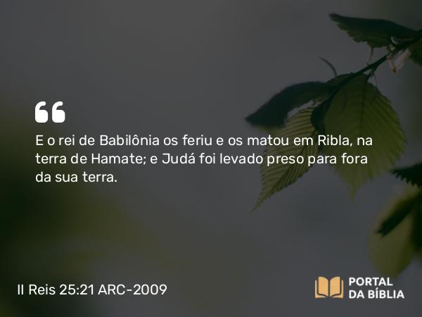 II Reis 25:21 ARC-2009 - E o rei de Babilônia os feriu e os matou em Ribla, na terra de Hamate; e Judá foi levado preso para fora da sua terra.