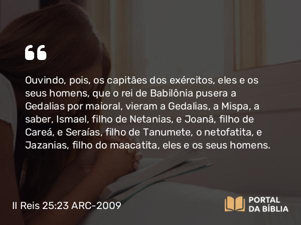 II Reis 25:23 ARC-2009 - Ouvindo, pois, os capitães dos exércitos, eles e os seus homens, que o rei de Babilônia pusera a Gedalias por maioral, vieram a Gedalias, a Mispa, a saber, Ismael, filho de Netanias, e Joanã, filho de Careá, e Seraías, filho de Tanumete, o netofatita, e Jazanias, filho do maacatita, eles e os seus homens.