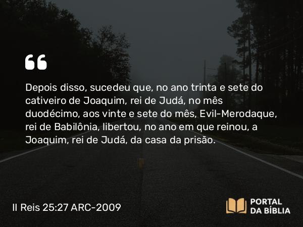 II Reis 25:27-30 ARC-2009 - Depois disso, sucedeu que, no ano trinta e sete do cativeiro de Joaquim, rei de Judá, no mês duodécimo, aos vinte e sete do mês, Evil-Merodaque, rei de Babilônia, libertou, no ano em que reinou, a Joaquim, rei de Judá, da casa da prisão.