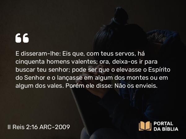 II Reis 2:16 ARC-2009 - E disseram-lhe: Eis que, com teus servos, há cinquenta homens valentes; ora, deixa-os ir para buscar teu senhor; pode ser que o elevasse o Espírito do Senhor e o lançasse em algum dos montes ou em algum dos vales. Porém ele disse: Não os envieis.