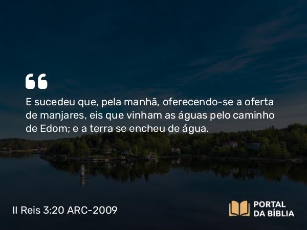 II Reis 3:20 ARC-2009 - E sucedeu que, pela manhã, oferecendo-se a oferta de manjares, eis que vinham as águas pelo caminho de Edom; e a terra se encheu de água.