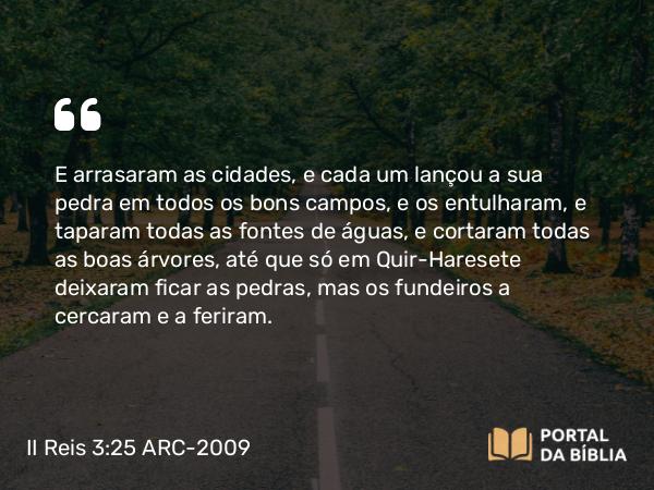 II Reis 3:25 ARC-2009 - E arrasaram as cidades, e cada um lançou a sua pedra em todos os bons campos, e os entulharam, e taparam todas as fontes de águas, e cortaram todas as boas árvores, até que só em Quir-Haresete deixaram ficar as pedras, mas os fundeiros a cercaram e a feriram.