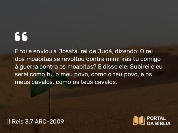 II Reis 3:7 ARC-2009 - E foi e enviou a Josafá, rei de Judá, dizendo: O rei dos moabitas se revoltou contra mim; irás tu comigo à guerra contra os moabitas? E disse ele: Subirei e eu serei como tu, o meu povo, como o teu povo, e os meus cavalos, como os teus cavalos.