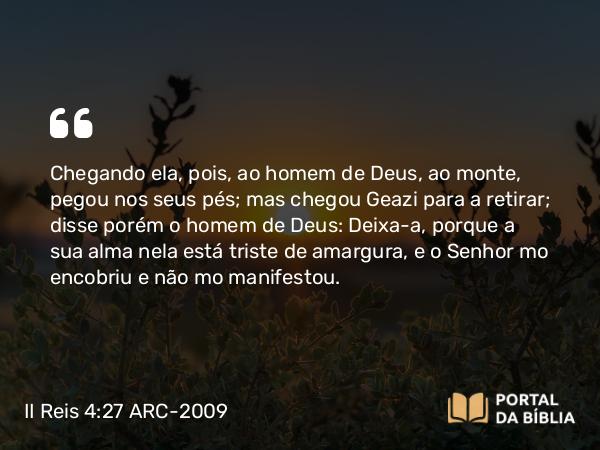 II Reis 4:27 ARC-2009 - Chegando ela, pois, ao homem de Deus, ao monte, pegou nos seus pés; mas chegou Geazi para a retirar; disse porém o homem de Deus: Deixa-a, porque a sua alma nela está triste de amargura, e o Senhor mo encobriu e não mo manifestou.