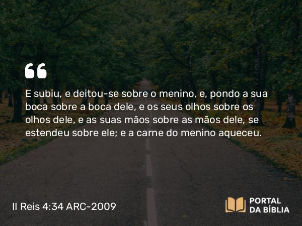 II Reis 4:34 ARC-2009 - E subiu, e deitou-se sobre o menino, e, pondo a sua boca sobre a boca dele, e os seus olhos sobre os olhos dele, e as suas mãos sobre as mãos dele, se estendeu sobre ele; e a carne do menino aqueceu.