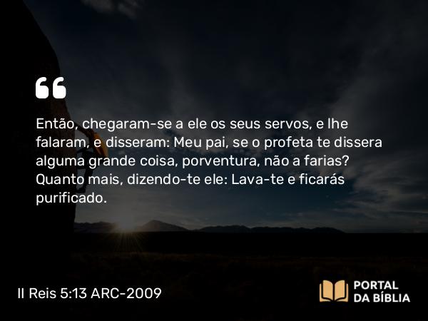 II Reis 5:13 ARC-2009 - Então, chegaram-se a ele os seus servos, e lhe falaram, e disseram: Meu pai, se o profeta te dissera alguma grande coisa, porventura, não a farias? Quanto mais, dizendo-te ele: Lava-te e ficarás purificado.