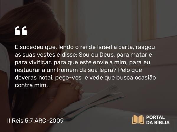 II Reis 5:7 ARC-2009 - E sucedeu que, lendo o rei de Israel a carta, rasgou as suas vestes e disse: Sou eu Deus, para matar e para vivificar, para que este envie a mim, para eu restaurar a um homem da sua lepra? Pelo que deveras notai, peço-vos, e vede que busca ocasião contra mim.