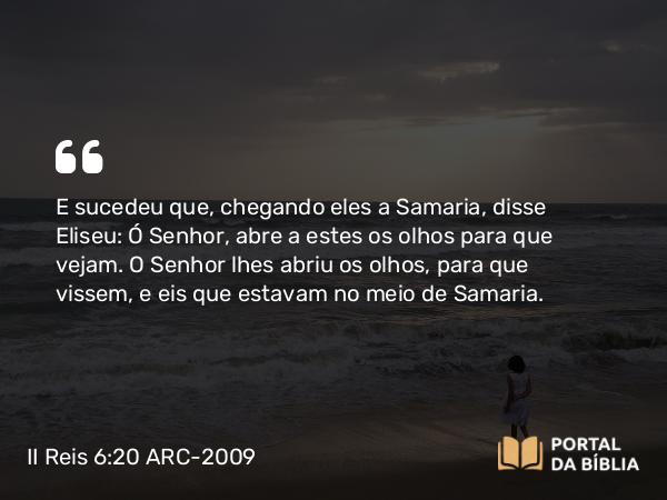 II Reis 6:20 ARC-2009 - E sucedeu que, chegando eles a Samaria, disse Eliseu: Ó Senhor, abre a estes os olhos para que vejam. O Senhor lhes abriu os olhos, para que vissem, e eis que estavam no meio de Samaria.