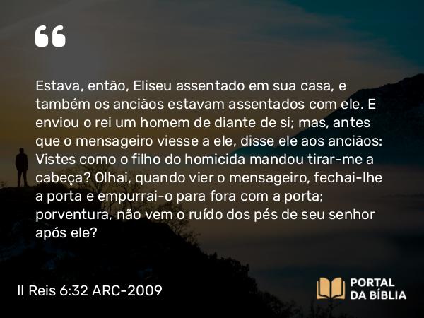 II Reis 6:32 ARC-2009 - Estava, então, Eliseu assentado em sua casa, e também os anciãos estavam assentados com ele. E enviou o rei um homem de diante de si; mas, antes que o mensageiro viesse a ele, disse ele aos anciãos: Vistes como o filho do homicida mandou tirar-me a cabeça? Olhai, quando vier o mensageiro, fechai-lhe a porta e empurrai-o para fora com a porta; porventura, não vem o ruído dos pés de seu senhor após ele?