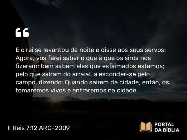 II Reis 7:12 ARC-2009 - E o rei se levantou de noite e disse aos seus servos: Agora, vos farei saber o que é que os siros nos fizeram; bem sabem eles que esfaimados estamos; pelo que saíram do arraial, a esconder-se pelo campo, dizendo: Quando saírem da cidade, então, os tomaremos vivos e entraremos na cidade.