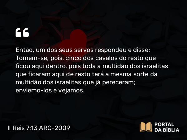 II Reis 7:13 ARC-2009 - Então, um dos seus servos respondeu e disse: Tomem-se, pois, cinco dos cavalos do resto que ficou aqui dentro, pois toda a multidão dos israelitas que ficaram aqui de resto terá a mesma sorte da multidão dos israelitas que já pereceram; enviemo-los e vejamos.