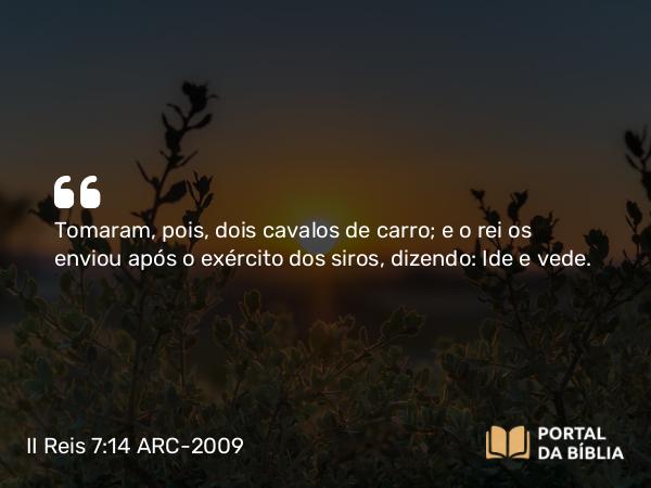 II Reis 7:14 ARC-2009 - Tomaram, pois, dois cavalos de carro; e o rei os enviou após o exército dos siros, dizendo: Ide e vede.