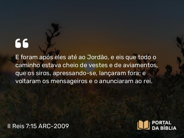 II Reis 7:15 ARC-2009 - E foram após eles até ao Jordão, e eis que todo o caminho estava cheio de vestes e de aviamentos, que os siros, apressando-se, lançaram fora; e voltaram os mensageiros e o anunciaram ao rei.