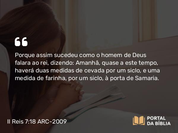 II Reis 7:18 ARC-2009 - Porque assim sucedeu como o homem de Deus falara ao rei, dizendo: Amanhã, quase a este tempo, haverá duas medidas de cevada por um siclo, e uma medida de farinha, por um siclo, à porta de Samaria.