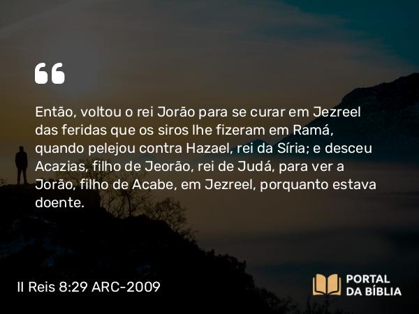 II Reis 8:29 ARC-2009 - Então, voltou o rei Jorão para se curar em Jezreel das feridas que os siros lhe fizeram em Ramá, quando pelejou contra Hazael, rei da Síria; e desceu Acazias, filho de Jeorão, rei de Judá, para ver a Jorão, filho de Acabe, em Jezreel, porquanto estava doente.