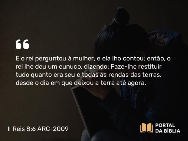 II Reis 8:6 ARC-2009 - E o rei perguntou à mulher, e ela lho contou; então, o rei lhe deu um eunuco, dizendo: Faze- lhe restituir tudo quanto era seu e todas as rendas das terras, desde o dia em que deixou a terra até agora.